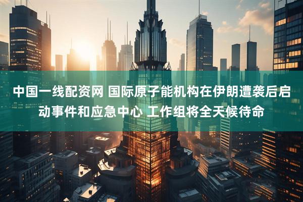中国一线配资网 国际原子能机构在伊朗遭袭后启动事件和应急中心 工作组将全天候待命