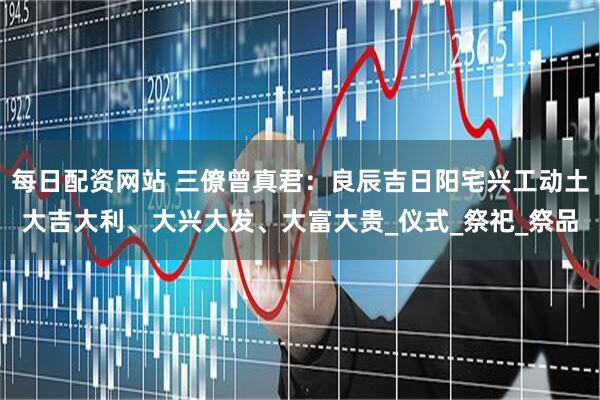 每日配资网站 三僚曾真君：良辰吉日阳宅兴工动土大吉大利、大兴大发、大富大贵_仪式_祭祀_祭品