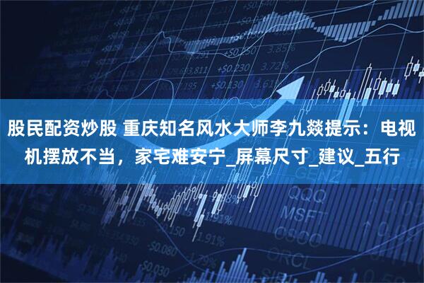 股民配资炒股 重庆知名风水大师李九燚提示：电视机摆放不当，家宅难安宁_屏幕尺寸_建议_五行
