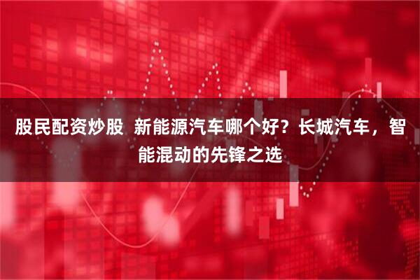 股民配资炒股  新能源汽车哪个好？长城汽车，智能混动的先锋之选