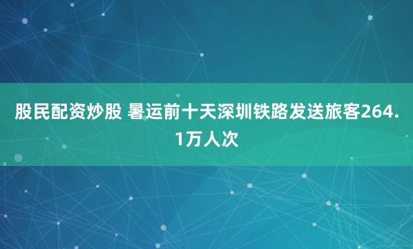 股民配资炒股 暑运前十天深圳铁路发送旅客264.1万人次