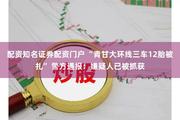 配资知名证券配资门户 “青甘大环线三车12胎被扎” 警方通报：嫌疑人已被抓获