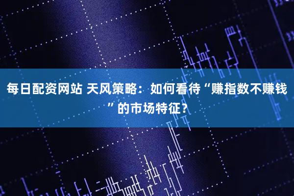 每日配资网站 天风策略：如何看待“赚指数不赚钱”的市场特征？