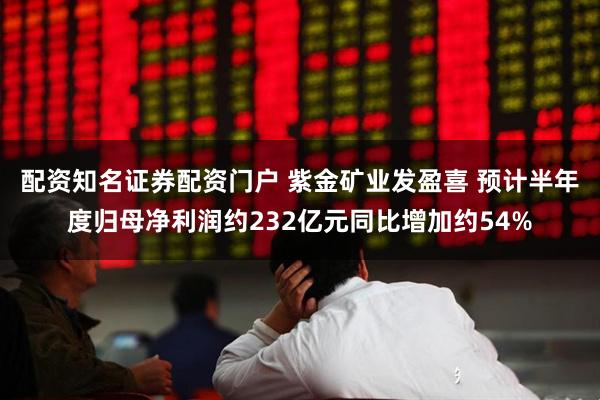 配资知名证券配资门户 紫金矿业发盈喜 预计半年度归母净利润约232亿元同比增加约54%