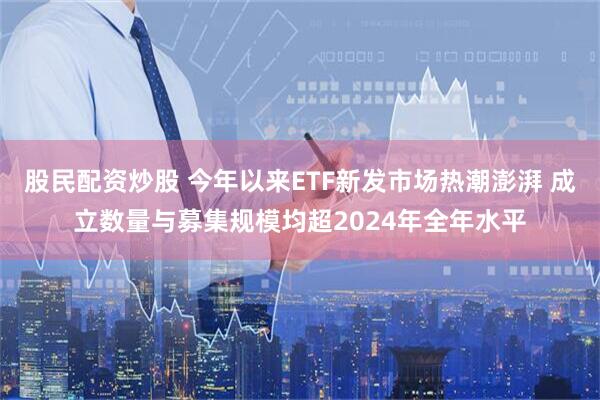股民配资炒股 今年以来ETF新发市场热潮澎湃 成立数量与募集规模均超2024年全年水平
