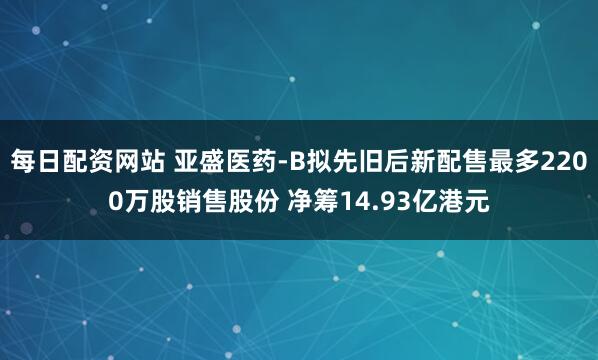 每日配资网站 亚盛医药-B拟先旧后新配售最多2200万股销售股份 净筹14.93亿港元
