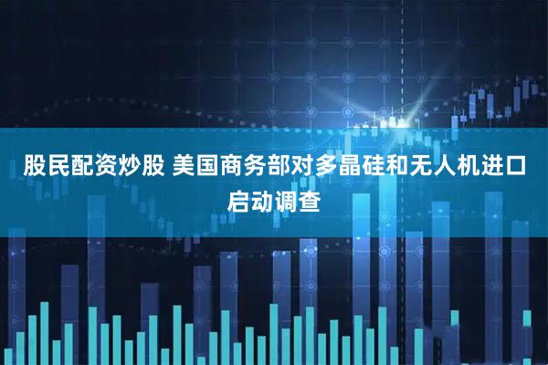 股民配资炒股 美国商务部对多晶硅和无人机进口启动调查