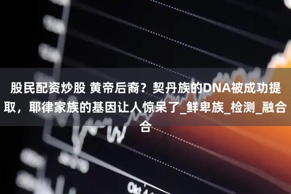 股民配资炒股 黄帝后裔？契丹族的DNA被成功提取，耶律家族的基因让人惊呆了_鲜卑族_检测_融合