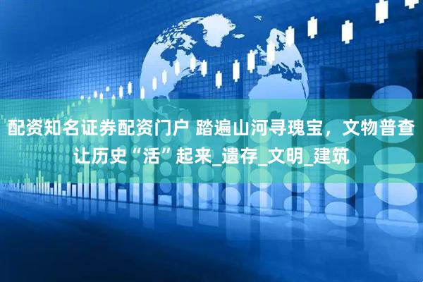 配资知名证券配资门户 踏遍山河寻瑰宝，文物普查让历史“活”起来_遗存_文明_建筑