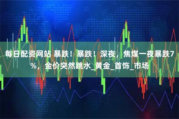 每日配资网站 暴跌！暴跌！深夜，焦煤一夜暴跌7%，金价突然跳水_黄金_首饰_市场