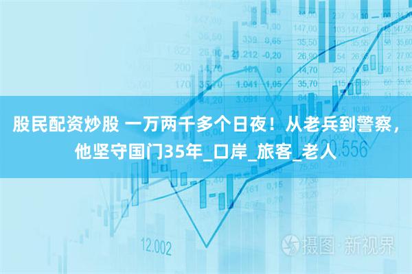 股民配资炒股 一万两千多个日夜！从老兵到警察，他坚守国门35年_口岸_旅客_老人