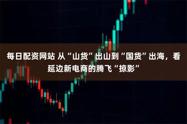 每日配资网站 从“山货”出山到“国货”出海，看延边新电商的腾飞“掠影”