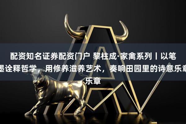 配资知名证券配资门户 黎柱成·家禽系列丨以笔墨诠释哲学，用修养滋养艺术，奏响田园里的诗意乐章