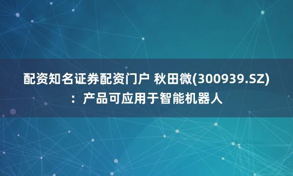 配资知名证券配资门户 秋田微(300939.SZ)：产品可应用于智能机器人