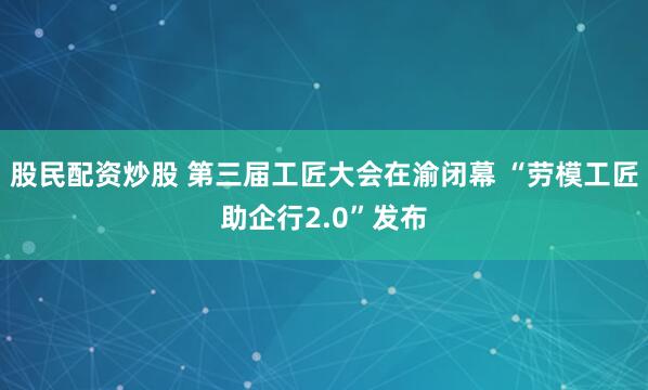 股民配资炒股 第三届工匠大会在渝闭幕 “劳模工匠助企行2.0”发布