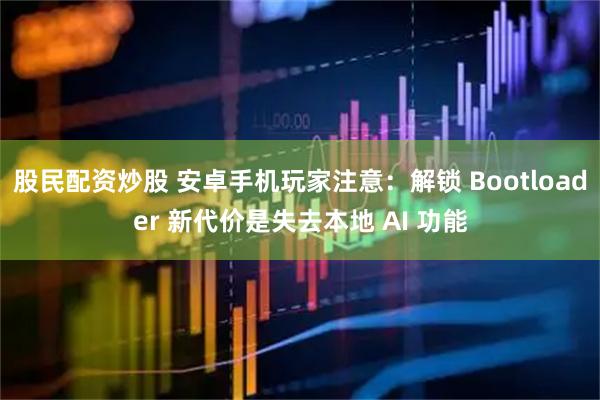股民配资炒股 安卓手机玩家注意：解锁 Bootloader 新代价是失去本地 AI 功能