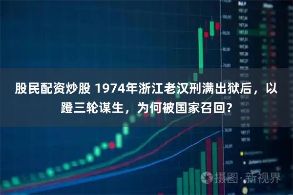 股民配资炒股 1974年浙江老汉刑满出狱后，以蹬三轮谋生，为何被国家召回？