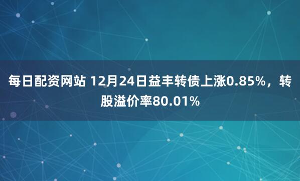 每日配资网站 12月24日益丰转债上涨0.85%，转股溢价率80.01%