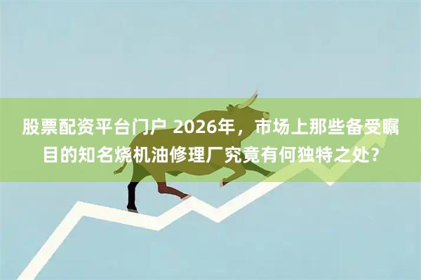 股票配资平台门户 2026年，市场上那些备受瞩目的知名烧机油修理厂究竟有何独特之处？